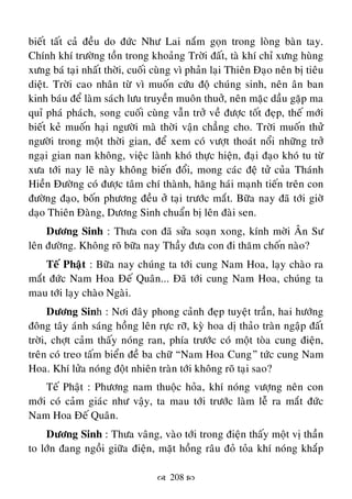  208 
bieát taát caû ñeàu do ñöùc Nhö Lai naém goïn trong loøng baøn tay.
Chính khí tröôøng toàn trong khoaûng Trôøi ñaát, taø khí chæ xöng huøng
xöng baù taïi nhaát thôøi, cuoái cuøng vì phaûn laïi Thieân Ñaïo neân bò tieâu
dieät. Trôøi cao nhaân töø vì muoán cöùu ñoä chuùng sinh, neân aân ban
kinh baùu ñeå laøm saùch löu truyeàn muoân thuôû, neân maëc daàu gaëp ma
quæ phaù phaùch, song cuoái cuøng vaãn trôû veà ñöôïc toát ñeïp, theá môùi
bieát keû muoán haïi ngöôøi maø thôøi vaän chaúng cho. Trôøi muoán thöû
ngöôøi trong moät thôøi gian, ñeå xem coù vöôït thoaùt noåi nhöõng trôû
ngaïi gian nan khoâng, vieäc laønh khoù thöïc hieän, ñaïi ñaïo khoù tu töø
xöa tôùi nay leõ naøy khoâng bieán ñoåi, mong caùc ñeä töû cuûa Thaùnh
Hieàn Ñöôøng coù ñöôïc taâm chí thaønh, haêng haùi maïnh tieán treân con
ñöôøng ñaïo, boán phöông ñeàu ôû taïi tröôùc maét. Böõa nay ñaõ tôùi giôø
daïo Thieân Ñaøng, Döông Sinh chuaån bò leân ñaøi sen.
Döông Sinh : Thöa con ñaõ söûa soaïn xong, kính môøi AÂn Sö
leân ñöôøng. Khoâng roõ böõa nay Thaày ñöa con ñi thaêm choán naøo?
Teá Phaät : Böõa nay chuùng ta tôùi cung Nam Hoa, laïy chaøo ra
maét ñöùc Nam Hoa Ñeá Quaân... Ñaõ tôùi cung Nam Hoa, chuùng ta
mau tôùi laïy chaøo Ngaøi.
Döông Sinh : Nôi ñaây phong caûnh ñeïp tuyeät traàn, hai höôùng
ñoâng taây aùnh saùng hoàng leân röïc rôõ, kyø hoa dò thaûo traøn ngaäp ñaát
trôøi, chôït caûm thaáy noùng ran, phía tröôùc coù moät toøa cung ñieän,
treân coù treo taám bieån ñeà ba chöõ “Nam Hoa Cung” töùc cung Nam
Hoa. Khí löûa noùng ñoät nhieân traøn tôùi khoâng roõ taïi sao?
Teá Phaät : Phöông nam thuoäc hoûa, khí noùng vöôïng neân con
môùi coù caûm giaùc nhö vaäy, ta mau tôùi tröôùc laøm leã ra maét ñöùc
Nam Hoa Ñeá Quaân.
Döông Sinh : Thöa vaâng, vaøo tôùi trong ñieän thaáy moät vò thaàn
to lôùn ñang ngoài giöõa ñieän, maët hoàng raâu ñoû toûa khí noùng khaép
 