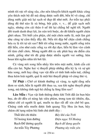  254 
mình toâi röïc rôõ saùng suûa, cho neân khuyeán khích ngöôøi khaùc cuõng
yeâu thích moät boä ñoà maø duøng ñöôïc suoát ñôøi, beàn bæ voâ cuøng, chæ
duøng nöôùc giaët maø laïi saïch seõ ñeïp ñeõ nhö môùi. AÙo traàn tuïc phaûi
duøng ñuû thöù naøo laø xaø boâng, boät giaët, v. v... ñeå giaët saïch moãi
ngaøy, nhöng coøn caùi thaân oâ ueá thì laïi chaúng heà nghó tôùi. Ngöôøi
ñôøi tranh danh ñoaït lôïi, aân oaùn troùi buoäc, do ñoù khieán ngöôøi chaùn
gheùt nhau. Toâi bieát yeân phaän, chæ moät cheùn nöôùc laõ, moät laøn gioù
nheï cuõng töï caûm thaáy ñaày ñuû. Neáu toâi ñaäp beå chaäu caûnh chaúng
hoùa ra laø toâi töï saùt sao? Bôûi toâi soáng trong nöôùc, ngöôøi soáng treân
ñaát lieàn, coøn nhö cuoäc soáng xa rôøi ñaïi ñaïo, lieàn bò laâm vaøo caûnh
toái taêm cheát choùc. Mong ngöôøi ñôøi ra söùc phaùt huy öu ñieåm cuûa
mình, gioáng nhö toâi ñaõ giuùp ñöôïc nhieàu ngöôøi vui söôùng, haân
hoan khi ngaém nhìn toâi bôi loäi.
Caù vaøng noùi xong lieàn nhaûy leân treân maët nöôùc, kính caån cuùi
ñaàu caùo lui. Nghe hai vò thuyeát phaùp nhöõng ñeàu kyø laï vaø söï quùi
baùu xong, môùi hay raèng vaïn vaät ñeàu coù tính linh maãn tueä, chaúng
thua keùm loaøi ngöôøi, quaû laø moät baøi thuyeát phaùp voâ cuøng thuù vò.
Teá Phaät : Chôù coù khinh thöôøng caù vaøng, ta nghó raèng neáu
ñem so saùnh, haún laø ngöôøi ñôøi thua xa, sau khi nghe thuyeát phaùp
xong, maø khoâng tænh ngoä haù chaúng laï luøng laém sao?
Laõo Maãu : Vaïn vaät linh thieâng ñöôïc khí Trôøi ñaát aân ban baûo
boïc, do ñoù ñeàu coù naêng löïc sieâu phaøm, trong tam taøi (thieân, ñòa,
nhaân) chæ coù ngöôøi laø quí, muoán tu ñaïo raát deã xin chôù boû qua.
Chuùng sinh neáu muoán ñöôïc linh quang Taây Hoa aân ban, haõy
chaêm chæ tuïng nieäm baøi linh chuù döôùi ñaây :
Thaát khí chi thieân Baûy khí cuûa Trôøi
Toá hoaøng kim ñöôøng Ñieän ngoïc Toá Hoaøng
Baïch Ñeá ñöông quyeàn Baïch ñeá ñang quyeàn
An traán Taây Phöông Phöông taây traán yeân
 