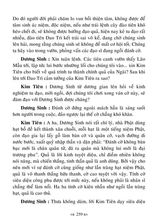  259 
Do ñoù ngöôøi ñôøi phaûi chaêm lo vun boài thieän taâm, khoâng ñöôïc ñeå
taâm sinh aùc nieäm, ñoäc nieäm, neáu nhö traùi leänh caây ñaøo tieân khoâ
heùo cheát ñi, seõ khoâng ñöôïc höôûng ñaïo quaû, hieän nay keû tu ñaïo raát
nhieàu, ñaøo tieân Dao Trì keát traùi sai voâ keå, ñang chôø chuùng sinh
leân haùi, mong raèng chuùng sinh seõ khoâng ñeå maát cô hoäi toát. Chuùng
ta haõy vaøo trong vöôøn, phoûng vaán caùc ñaïo só ñang ngoài ñaùnh côø.
Döông Sinh : Xin tuaân leänh. Caùc tieân canh vöôøn thaáy Laõo
Maãu tôùi, laäp töùc lui böôùc nhöôøng loái cho chuùng toâi vaøo... xin Kim
Tieân cho bieát veà quaù trình tu thaønh chính quaû cuûa Ngaøi? Sau khi
leân tôùi Dao Trì caûm töôûng cuûa Kim Tieân ra sao?
Kim Tieân : Döông Sinh töø döông gian leân hoûi veà kinh
nghieäm tu ñaïo, môøi ngoài, ñôïi chuùng toâi chôi xong vaùn côø naøy, seõ
ñaøm ñaïo vôùi Döông Sinh ñöôïc chaêng?
Döông Sinh : Ñaùnh côø ñöùng ngoaøi maùch haún laø saùng suoát
hôn ngöôøi trong cuoäc, ñaûo ngöôïc laïi theá côø chaúng khoù khaên.
Kim Tieân : A ha, Döông Sinh noùi raát chí lyù, nhaø Phaät duøng
haït boà ñeà keát thaønh xaâu chuoãi, moãi haït laø moät tieáng nieäm Phaät,
coøn ñaïo gia laïi laáy goã laøm baøn côø vaø quaân côø, vaïch ñöôøng ñi
nöôùc böôùc, xuaát quyû nhaäp thaàn vaø daën phaûi: “Ñaùnh côø khoâng baøn
baïc môùi laø chaân quaân töû, ñaõ ra quaân maø khoâng lui môùi laø ñaïi
tröôïng phu”. Quaû laø lôøi kinh tuyeät dieäu, chæ ñieàm nhieân khoâng
noùi naêng, maø chieán thaéng, tinh thaàn quaû laø anh duõng. Bôûi vaäy cho
neân môùi ví söï ñaùnh côø cuõng gioáng nhö laàn traøng haït nieäm Phaät,
quaû laø voâ thanh thaéng höõu thanh, côø cao tuyeät vôøi vaäy. Tính côø
sieâu dieäu coâng phu ñöôïc tôùi möùc naøy, neáu khoâng phaûi laø nhaân só
chaúng theå laøm noåi. Ha ha tính côø kieân nhaãn nhö ngoài laàn traøng
haït, quaû laø cao thuû.
Döông Sinh : Thöa khoâng daùm, lôøi Kim Tieân daïy sieâu dieäu
 