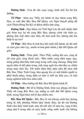  266 
Döông Sinh : Con ñaõ söûa soaïn xong, kính môøi AÂn Sö leân
ñöôøng.
Teá Phaät : hoâm nay Thaày troø mình seõ daïo thaêm cung Baéc
Hoa, ra maét ñöùc Baéc Hoa Ñeá Quaân, xin Ngaøi thuyeát phaùp ñeå
saùch Thieân Ñaøng Du Kyù coù theâm nhieàu aùnh saùng.
Döông Sinh : Daïo thaêm coõi Trôøi Nguõ Laõo ñaõ maát nhieàu thôøi
giôø, hoâm nay laïi tôùi cung Baéc Hoa, phong caûnh vöøa hieän ra,
phoùng taàm maét nhìn caûm thaáy toái taêm laïnh leõo, khoâng khí aåm
thaáp laø taïi sao?
Teá Phaät : Baéc Hoa laø tinh hoa khí nöôùc keát thaønh, do ñoù môùi
coù caûm giaùc nhö vaäy, muoán roõ hôn phaûi thænh yù ñöùc Ñeá Quaân chæ
giaùo.
Döông Sinh : Thöa phaûi. Theo Thaày xuoáng ñaøi sen, caøng ñi
tôùi caûm giaùc caøng thoaûi maùi… Phía tröôùc cung ñieän nguy nga,
troâng gioáng nhö thuûy tinh cung trong suoát saùng choang, ñöùng beân
ngoaøi nhìn roõ heát phía trong, aùnh saùng ngôøi toûa nhö ñeøn xe chieáu
trong möa choùi loøa. Tôùi tröôùc ñieän thaáy phía treân ñeà naêm chöõ
Baéc Hoa Thuûy Tinh Cung, haøo quang loùa caû maét khieán ngöôøi ta
phaûi thuaàn phuïc, trong ñieän coù moät vò tuoåi taùc khaù cao, veû maët
trang nghieâm hieàn hoøa mæm cöôøi.
Teá Phaät : Mau höôùng tôùi Baéc Hoa Ñeá Quaân haønh leã.
Döông Sinh : Ñeä töû laø Döông Sinh, hoâm nay phuïng chæ theo
Thaày tôùi cung Baéc Hoa, laïy möøng ra maét ñöùc Ñeá Quaân cung
kính, mong Ngaøi khai môû lyù ñaïo nhieàu cho.
Baéc Hoa Ñeá Quaân : Baéc Hoa laø nôi phong caûnh huy hoaøng
traùng leä, baéc phöông Nhaâm Quyù thuoäc thuûy, do ñoù maø Döông
Sinh caûm thaáy laønh laïnh, maëc duø tieát trôøi veà muøa haï, song ôû ñaây
cuõng nhö ôû trong nhaø coù maùy laïnh, uoáng nöôùc laïnh vaãn khoâng
 