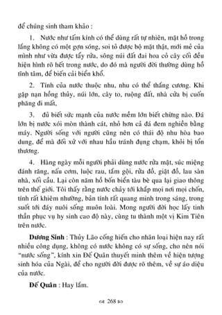  268 
ñeå chuùng sinh tham khaûo :
1. Nöôùc nhö taám kính coù theå duøng raát töï nhieân, maët hoà trong
laéng khoâng coù moät gôïn soùng, soi toû ñöôïc boä maët thaät, môùi meû cuûa
mình nhö vöøa ñöôïc taåy röûa, soâng nuùi ñaát ñai hoa coû caây coái ñeàu
hieän hình roõ heát trong nöôùc, do ñoù maø ngöôøi ñôøi thöôøng duøng hoà
tónh taâm, ñeå bieán caûi bieån khoå.
2. Tính cuûa nöôùc thuoäc nhu, nhu coù theå thaéng cöông. Khi
gaëp naïn hoàng thuûy, nuùi lôùn, caây to, ruoäng ñaát, nhaø cöûa bò cuoán
phaêng ñi maát,
3. ñuû bieát söùc maïnh cuûa nöôùc meàm lôùn bieát chöøng naøo. Ñaù
lôùn bò nöôùc xoùi moøn thaønh caùt, nhoû hôn caû ñaù ñem nghieàn baèng
maùy. Ngöôøi soáng vôùi ngöôøi cuõng neân coù thaùi ñoä nhu hoøa bao
dung, ñeå maø ñoái xöû vôùi nhau haàu traùnh ñuïng chaïm, khoûi bò toån
thöông.
4. Haøng ngaøy moãi ngöôøi phaûi duøng nöôùc röûa maët, suùc mieäng
ñaùnh raêng, naáu côm, luoäc rau, taém goäi, röûa ñoà, giaët ñoà, lau saøn
nhaø, xoái caàu. Laïi coøn naêm hoà boán bieån taøu beø qua laïi giao thoâng
treân theá giôùi. Toâi thaáy raèng nöôùc chaûy tôùi khaép moïi nôi moïi choán,
tính raát khieâm nhöôøng, baûn tính raát quang minh trong saùng, trong
suoát tôùi ñaùy nuoâi soáng muoân loaøi. Mong ngöôøi ñôøi hoïc laáy tinh
thaàn phuïc vuï hy sinh cao ñoä naøy, cuøng tu thaønh moät vò Kim Tieân
treân nöôùc.
Döông Sinh : Thuûy Laõo coáng hieán cho nhaân loaïi hieän nay raát
nhieàu coâng duïng, khoâng coù nöôùc khoâng coù söï soáng, cho neân noùi
“nöôùc soáng”, kính xin Ñeá Quaân thuyeát minh theâm veà hieän töôïng
sinh hoùa cuûa Ngaøi, ñeå cho ngöôøi ñôøi ñöôïc roõ theâm, veà söï aùo dieäu
cuûa nöôùc.
Ñeá Quaân : Hay laém.
 
