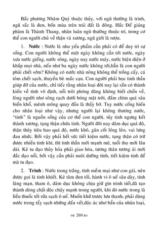 269 
Baéc phöông Nhaâm Quyù thuoäc thuûy, vôùi nguõ thöôøng laø trinh,
nguõ saéc laø ñen, boán muøa treân traùi ñaát laø ñoâng. Haéc Ñeá giaùng
phaøm laø Thaønh Thang, nhaân luaân nguõ thöôøng thuoäc trí, trong cô
theå con ngöôøi chuû veà thaän vaø xöông, nguõ giôùi laø röôïu.
1. Nöôùc : Nöôùc laø nhu yeáu phaåm caàn phaûi coù ñeå duy trì söï
soáng. Con ngöôøi khoâng theå moät ngaøy khoâng caàn tôùi nöôùc, ngaøy
xöa nöôùc gieáng, nöôùc soâng, ngaøy nay nöôùc maùy, nöôùc hieän dieän ôû
khaép moïi nhaø, neáu nhö ba ngaøy nöôùc khoâng tôùi,haún laø con ngöôøi
phaûi cheát sôùm? Khoâng coù nöôùc nhaø noâng khoâng theå troàng caáy, caù
toâm cheát saïch, thuyeàn beø maéc caïn. Con ngöôøi phaûi hoïc tinh thaàn
giuùp ñôõ cuûa nöôùc, chæ tieác raèng nhaân loaïi ñôøi nay laïi saün coù thaønh
kieán veà tính voâ ñònh, noåi troâi phoùng ñaõng khoâng bieát choán veà,
loøng ngöôøi nhö soâng raïch döôùi boùng maët trôøi, ñaém chìm quaù saâu
bieån khoå, meânh moâng quay ñaàu laø thaáy bôø. Tuy nöôùc coáng hieán
cho nhaân loaïi nhö vaäy, nhöng ngöôøi laïi khoâng thöông nöôùc,
“tinh” laø nguoàn soáng cuûa cô theå con ngöôøi, tuûy tinh ngöng keát
thaønh xöông, taïng thaän chöùa tinh. Ngöôøi ñôøi nay daâm duïc quaù ñoä,
thaän thuûy tieâu hao quaù ñoä, nöôùc khoâ, gaân coát loûng leûo, vai löng
ñau nhöùc. Bôûi vaäy phaûi heát söùc tieát kieäm nöôùc, taïng thaän coù tröõ
ñöôïc nhieàu tinh khí, thì tinh thaàn môùi maïnh meõ, tuoåi thoï môùi laâu
daøi. Keû tu ñaïo thuûy hoûa phaûi giao hoøa, töông thaân töông aùi môùi
ñaéc ñaïo noåi, bôûi vaäy caàn phaûi nuoâi döôõng tính, tieát kieäm tinh ñeå
maø tu ñaïo.
2. Trinh : Nöôùc trong traéng, tính meàm maïi nhö con gaùi, neân
ñöôïc goïi laø tinh khieát. Keû taâm ñen toái, haønh vi oâ ueá saâu daøy, tính
laõng maïn, tham oâ, daâm duïc khoâng chòu giöõ gìn trinh tieát,ñaõ taïo
thaønh doøng chaát ñoäc chaûy maïnh trong ngöôøi, khi ñoù nöôùc trong laø
lieàu thuoác toát röûa saïch oâ ueá. Muoán khöû tröôïc löu thanh, phaûi duøng
nöôùc trong taåy saïch nhöõng daáu veát,ñoäc aùc nhô baån cuûa nhaân loaïi,
 