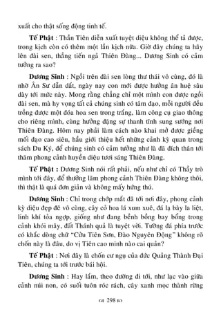  298 
xuaát cho thaät soáng ñoäng tinh teá.
Teá Phaät : Thaàn Tieân dieãn xuaát tuyeät dieäu khoâng theå taû ñöôïc,
trong kòch coøn coù theâm moät laàn kòch nöõa. Giôø ñaây chuùng ta haõy
leân ñaøi sen, thaúng tieán ngaû Thieân Ñaøng... Döông Sinh coù caûm
töôûng ra sao?
Döông Sinh : Ngoài treân ñaøi sen loøng thö thaùi voâ cuøng, ñoù laø
nhôø AÂn Sö daãn daét, ngaøy nay con môùi ñöôïc höôûng aân hueä saâu
daøy tôùi möùc naøy. Mong raèng chaúng chæ moät mình con ñöôïc ngoài
ñaøi sen, maø hy voïng taát caû chuùng sinh coù taâm ñaïo, moãi ngöôøi ñeàu
troàng ñöôïc moät ñoùa hoa sen trong traéng, laøm coâng cuï giao thoâng
cho rieâng mình, cuøng höôûng ñaëng söï thanh tónh sung söôùng nôi
Thieân Ñaøng. Hoâm nay phaûi laøm caùch naøo khai môû ñöôïc gieàng
moái ñaïo cao sieâu, haàu giôùi thieäu heát nhöõng caûnh kyø quan trong
saùch Du Kyù, ñeå chuùng sinh coù caûm töôûng nhö laø ñaõ ñích thaân tôùi
thaêm phong caûnh huyeàn dieäu töôi saùng Thieân Ñaøng.
Teá Phaät : Döông Sinh noùi raát phaûi, neáu nhö chæ coù Thaày troø
mình tôùi ñaây, ñeå thöôûng laõm phong caûnh Thieân Ñaøng khoâng thoâi,
thì thaät laø quaù ñôn giaûn vaø khoâng maáy höùng thuù.
Döông Sinh : Chæ trong chôùp maét ñaõ tôùi nôi ñaây, phong caûnh
kyø dieäu ñeïp ñeõ voâ cuøng, caây coû hoa laù xum xueâ, ñaù laï baøy la lieät,
linh khí toûa ngôïp, gioáng nhö ñang beành boàng bay boång trong
caûnh khoùi maây, ñaát Thaùnh quaû laø tuyeät vôøi. Töôøng ñaù phía tröôùc
coù khaéc doøng chöõ “Cöûu Tieân Sôn, Ñaøo Nguyeân Ñoäng” khoâng roõ
choán naøy laø ñaâu, do vò Tieân cao minh naøo cai quaûn?
Teá Phaät : Nôi ñaây laø choán cö nguï cuûa ñöùc Quaûng Thaønh Ñaïi
Tieân, chuùng ta tôùi tröôùc baùi hoäi.
Döông Sinh : Hay laém, theo ñöôøng ñi tôùi, nhö laïc vaøo giöõa
caûnh nuùi non, coù suoái tuoân roùc raùch, caây xanh moïc thaønh röøng
 