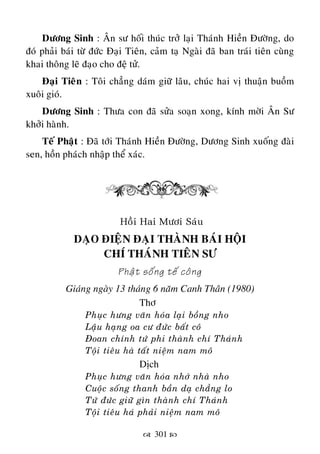  301 
Döông Sinh : AÂn sö hoái thuùc trôû laïi Thaùnh Hieàn Ñöôøng, do
ñoù phaûi baùi töø ñöùc Ñaïi Tieân, caûm taï Ngaøi ñaõ ban traùi tieân cuøng
khai thoâng leõ ñaïo cho ñeä töû.
Ñaïi Tieân : Toâi chaúng daùm giöõ laâu, chuùc hai vò thuaän buoàm
xuoâi gioù.
Döông Sinh : Thöa con ñaõ söûa soaïn xong, kính môøi AÂn Sö
khôûi haønh.
Teá Phaät : Ñaõ tôùi Thaùnh Hieàn Ñöôøng, Döông Sinh xuoáng ñaøi
sen, hoàn phaùch nhaäp theå xaùc.
Hoài Hai Möôi Saùu
DAÏO ÑIEÄN ÑAÏI THAØNH BAÙI HOÄI
CHÍ THAÙNH TIEÂN SÖ
Phaät soáng teá coâng
Giaùng ngaøy 13 thaùng 6 naêm Canh Thaân (1980)
Thô
Phuïc höng vaên hoùa laïi boàng nho
Laäu haïng oa cö ñöùc baát coâ
Ñoan chính töù phi thaønh chí Thaùnh
Toäi tieâu haø taát nieäm nam moâ
Dòch
Phuïc höng vaên hoùa nhôù nhaø nho
Cuoäc soáng thanh baàn daï chaúng lo
Töù ñöùc giöõ gìn thaønh chí Thaùnh
Toäi tieâu haù phaûi nieäm nam moâ
 