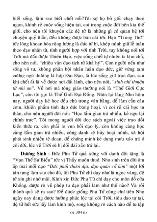  304 
bieát soáng, laøm sao bieát cheát noåi?Toâi sôï hoï boû goác chaïy theo
ngoïn, khinh reû cuoäc soáng hieän taïi, coi troïng cuoäc ñôøi beân kia theá
giôùi, cho neân toâi khuyeân caùc ñeä töû laø nhöõng gì coù quan heä tôùi
chuyeän quyû thaàn, ñeàu khoâng ñöôïc baøn caõi tôùi. Ñaïo “Trung Thöù”
töùc loøng khoan hoøa roäng löôïng laø ñöùc töø bi, kheùp mình giöõ leã tuaân
theo ñaïo nhaân töø, tính ngöôøi hôïp vôùi tính Trôøi, tuy khoâng noùi tôùi
Trôøi maø ñaéc ñöôïc Thieân Ñaïo, vieäc soáng cheát töï nhieân ta laøm chuû,
cho neân noùi. “chieâu vaên ñaïo tòch töû khaû hyû”. Con ngöôøi neáu nhö
soáng voâ tö, khoâng phaûn boäi nhaân luaân ñaïo ñöùc, giöõ vöõng tam
cöông nguõ thöôøng laø hôïp Ñaïi Ñaïo, laø luùc soáng giöõ troïn ñaïo, sau
khi cheát aét laø veà ñöôïc nôi ñaát laønh, cho neân noùi, “sinh nhi thmaän
töû nhi an”. Veà nôi maø toâng giaùo thöôøng noùi laø “Theá Giôùi Cöïc
Laïc”, coøn toâi goïi laø Theá Giôùi Ñaïi Ñoàng. Nhìn laïi laøng Nho hoâm
nay, ngöôøi daïy keû hoïc ñeàu chuù troïng vaên baèng, ñeå laøm caàn caâu
côm, khieán phaåm tính ñaïo ñöùc baêng hoaïi, vì coi reû caùi hoïc tu
thaân, cho neân ngöôøi ñôøi noùi: “Hoïc laém gian traù nhieàu, keû ngu laïi
chính tröïc”. Toâi mong ngöôøi ñôøi ñoïc saùch ngoaøi vieäc trao doài
kieán thöùc ra, coøn phaûi lo vun boài ñaïo lyù, coøn khoâng caøng hoïc
caøng laém gian traù nhieàu, coâng danh seõ huûy hoaïi mình, xaõ hoäi
phaùt sinh nhieàu teä ñoan, ñeå chöùng minh keû duïng möu xaûo traù ôû
coõi ñôøi, luùc veà Trôøi seõ bò ñoái ñaõi xaûo traù laïi.
Döông Sinh : Ñöùc Phu Töû quaû xöùng vôùi danh ñôøi taëng laø
“Vaïn Theá Sö Bieåu” töùc vò Thaày muoân thuôû. Nho sinh treân ñôøi oâm
aáp maõi moái ñaïo “Ñöùc phoái thieân ñòa, ñaïo quaùn coå kim” moät lôøi
taùn tuïng laøm sao cho ñuû, lôøi Phu Töû chæ daïy nhö laø ngoïc vaøng, ñeä
töû xin ghi nhôù maõi. Kính xin Ñöùc Phu Töû chæ daïy cho moân ñoà cöûa
Khoång, ñöôïc roõ veà pheùp tu ñaïo phaûi laøm nhö theá naøo? Vaø roài
thaønh quaû seõ ra sao? Ñeå ñöôïc gioáng Phu Töû cuøng chö tieân Nho
ngaøy nay ñang ñöôïc höôûng phuùc loäc taïi coõi Trôøi, tieâu dao töï taïi,
ñeä töû heát söùc laáy laøm kính moä, song khoâng roõ caùch naøo ñeå tu taäp
 