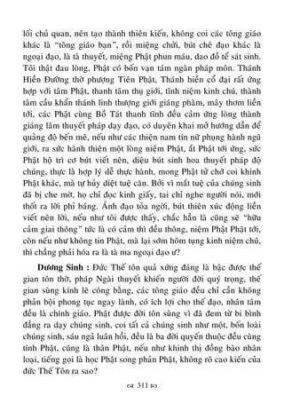 311 
loái chuû quan, neân taïo thaønh thieân kieán, khoâng coi caùc toâng giaùo
khaùc laø “toâng giaùo baïn”, roài mieäng chöûi, buùt cheâ ñaïo khaùc laø
ngoaïi ñaïo, laø taø thuyeát, mieäng Phaät phun maùu, dao ñoà teå saùt sinh.
Toâi thaät ñau loøng, Phaät coù boán vaïn taùm ngaøn phaùp moân. Thaùnh
Hieàn Ñöôøng thôø phöôïng Tieân Phaät, Thaùnh hieàn coå ñaïi raát öùng
hôïp vôùi taâm Phaät, thanh taâm thuï giôùi, tónh nieäm kinh chuù, thaønh
taâm caàu khaån thaùnh linh thöôïng giôùi giaùng phaøm, maây thôm lieàn
tôùi, caùc Phaät cuøng Boà Taùt thanh tónh ñeàu caûm öùng loøng thaønh
giaùng laâm thuyeát phaùp daïy ñaïo, coù duyeân khai môû höôùng daãn ñeå
quaûng ñoä beán meâ, neáu nhö caùc thieän nam tín nöõ phuïng haønh nguõ
giôùi, ra söùc haønh thieän moät loøng nieäm Phaät, aét Phaät tôùi öùng, söùc
Phaät hoä trì cô buùt vieát neân, dieäu buùt sinh hoa thuyeát phaùp ñoä
chuùng, thöïc laø hôïp lyù deã thöïc haønh, mong Phaät töû chôù coi khinh
Phaät khaùc, maø töï huûy dieät tueä caên. Bôûi vì maét tueä cuûa chuùng sinh
ñaõ bò che môø, hoï chæ ñoïc kinh giaáy, tai chæ nghe ngöôøi noùi, môùi
thoát ra lôøi phæ baùng. AÙnh ñaïo toûa ngôøi, buùt thieân xuùc ñoäng lieàn
vieát neân lôøi, neáu nhö toâi ñöôïc thaáy, chaéc haún laø cuõng seõ “höõu
caûm giai thoâng” töùc laø coù caûm thì ñeàu thoâng, nieäm Phaät Phaät tôùi,
coøn neáu nhö khoâng tin Phaät, maø laïi sôùm hoâm tuïng kinh nieäm chuù,
thì chaúng phaûi hoùa ra laø taø ma ngoaïi ñaïo ö?
Döông Sinh : Ñöùc Theá toân quaû xöùng ñaùng laø baäc ñöôïc theá
gian toân thôø, phaùp Ngaøi thuyeát khieán ngöôøi ñôøi quyù troïng, theá
gian suøng kính leõ coâng baèng, caùc toâng giaùo ñeàu chæ caàn khoâng
phaûn boäi phong tuïc ngay laønh, coù ích lôïi cho theá ñaïo, nhaân taâm
ñeàu laø chính giaùo. Phaät ñöôïc ñôøi toân suøng vì ñaõ ñem töø bi bình
ñaúng ra daïy chuùng sinh, coi taát caû chuùng sinh nhö moät, boán loaøi
chuùng sinh, saùu ngaû luaân hoài, ñeàu laø ba ñôøi quyeán thuoäc ñeàu cuøng
tính Phaät, cuõng laø thaân Phaät, neáu nhö khinh thò ñoàng baøo nhaân
loaïi, tieáng goïi laø hoïc Phaät song phaûn Phaät, khoâng roõ cao kieán cuûa
ñöùc Theá Toân ra sao?
 