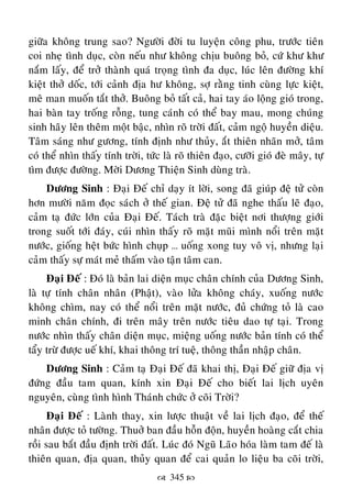  345 
giöõa khoâng trung sao? Ngöôøi ñôøi tu luyeän coâng phu, tröôùc tieân
coi nheï tình duïc, coøn neáu nhö khoâng chòu buoâng boû, cöù khö khö
naém laáy, ñeå trôû thaønh quaù troïng tình ña duïc, luùc leân ñöôøng khí
kieät thôû doác, tôùi caûnh ñòa hö khoâng, sôï raèng tinh cuøng löïc kieät,
meâ man muoán taét thôû. Buoâng boû taát caû, hai tay aùo loäng gioù trong,
hai baøn tay troáng roãng, tung caùnh coù theå bay mau, mong chuùng
sinh haõy leân theâm moät baâïc, nhìn roõ trôøi ñaát, caûm ngoä huyeàn dieäu.
Taâm saùng nhö göông, tính ñònh nhö thuûy, aét thieân nhaõn môû, taâm
coù theå nhìn thaáy tính trôøi, töùc laø roõ thieân ñaïo, cöôõi gioù ñeø maây, töï
tìm ñöôïc ñöôøng. Môøi Döông Thieän Sinh duøng traø.
Döông Sinh : Ñaïi Ñeá chæ daïy ít lôøi, song ñaõ giuùp ñeä töû coøn
hôn möôøi naêm ñoïc saùch ôû theá gian. Ñeä töû ñaõ nghe thaáu leõ ñaïo,
caûm taï ñöùc lôùn cuûa Ñaïi Ñeá. Taùch traø ñaëc bieät nôi thöôïng giôùi
trong suoát tôùi ñaùy, cuùi nhìn thaáy roõ maët muõi mình noåi treân maët
nöôùc, gioáng heät böùc hình chuïp … uoáng xong tuy voâ vò, nhöng laïi
caûm thaáy söï maùt meû thaám vaøo taän taâm can.
Ñaïi Ñeá : Ñoù laø baûn lai dieän muïc chaân chính cuûa Döông Sinh,
laø töï tính chaân nhaân (Phaät), vaøo löûa khoâng chaùy, xuoáng nöôùc
khoâng chìm, nay coù theå noåi treân maët nöôùc, ñuû chöùng toû laø cao
minh chaân chính, ñi treân maây treân nöôùc tieâu dao töï taïi. Trong
nöôùc nhìn thaáy chaân dieän muïc, mieäng uoáng nöôùc baûn tính coù theå
taåy tröø ñöôïc ueá khí, khai thoâng trí tueä, thoâng thaàn nhaäp chaân.
Döông Sinh : Caûm taï Ñaïi Ñeá ñaõ khai thò, Ñaïi Ñeá giöõ ñòa vò
ñöùng ñaàu tam quan, kính xin Ñaïi Ñeá cho bieát lai lòch uyeân
nguyeân, cuøng tình hình Thaùnh chöùc ôû coõi Trôøi?
Ñaïi Ñeá : Laønh thay, xin löôïc thuaät veà lai lòch ñaïo, ñeå theá
nhaân ñöôïc toû töôøng. Thuôû ban ñaàu hoãn ñoän, huyeàn hoaøng caét chia
roài sau baét ñaàu ñònh trôøi ñaát. Luùc ñoù Nguõ Laõo hoùa laøm tam ñeá laø
thieân quan, ñòa quan, thuûy quan ñeå cai quaûn lo lieäu ba coõi trôøi,
 