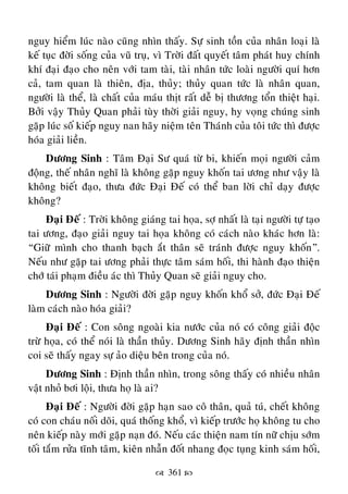  361 
nguy hieåm luùc naøo cuõng nhìn thaáy. Söï sinh toàn cuûa nhaân loaïi laø
keá tuïc ñôøi soáng cuûa vuõ truï, vì Trôøi ñaát quyeát taâm phaùt huy chính
khí ñaïi ñaïo cho neân vôùi tam taøi, taøi nhaân töùc loaøi ngöôøi quí hôn
caû, tam quan laø thieân, ñòa, thuûy; thuûy quan töùc laø nhaân quan,
ngöôøi laø theå, laø chaát cuûa maùu thòt raát deã bò thöông toån thieät haïi.
Bôûi vaäy Thuûy Quan phaûi tuøy thôøi giaûi nguy, hy voïng chuùng sinh
gaëp luùc soá kieáp nguy nan haõy nieäm teân Thaùnh cuûa toâi töùc thì ñöôïc
hoùa giaûi lieàn.
Döông Sinh : Taâm Ñaïi Sö quaù töø bi, khieán moïi ngöôøi caûm
ñoäng, theá nhaân nghó laø khoâng gaëp nguy khoán tai öông nhö vaäy laø
khoâng bieát ñaïo, thöa ñöùc Ñaïi Ñeá coù theå ban lôøi chæ daïy ñöôïc
khoâng?
Ñaïi Ñeá : Trôøi khoâng giaùng tai hoïa, sôï nhaát laø taïi ngöôøi töï taïo
tai öông, ñaïo giaûi nguy tai hoïa khoâng coù caùch naøo khaùc hôn laø:
“Giöõ mình cho thanh baïch aét thaân seõ traùnh ñöôïc nguy khoán”.
Neáu nhö gaëp tai öông phaûi thöïc taâm saùm hoái, thi haønh ñaïo thieän
chôù taùi phaïm ñieàu aùc thì Thuûy Quan seõ giaûi nguy cho.
Döông Sinh : Ngöôøi ñôøi gaëp nguy khoán khoå sôû, ñöùc Ñaïi Ñeá
laøm caùch naøo hoùa giaûi?
Ñaïi Ñeá : Con soâng ngoaøi kia nöôùc cuûa noù coù coâng giaûi ñoäc
tröø hoïa, coù theå noùi laø thaàn thuûy. Döông Sinh haõy ñònh thaàn nhìn
coi seõ thaáy ngay söï aûo dieäu beân trong cuûa noù.
Döông Sinh : Ñònh thaàn nhìn, trong soâng thaáy coù nhieàu nhaân
vaät nhoû bôi loäi, thöa hoï laø ai?
Ñaïi Ñeá : Ngöôøi ñôøi gaëp haïn sao coâ thaân, quaû tuù, cheát khoâng
coù con chaùu noái doõi, quaù thoáng khoå, vì kieáp tröôùc hoï khoâng tu cho
neân kieáp naøy môùi gaëp naïn ñoù. Neáu caùc thieän nam tín nöõ chòu sôùm
toái taém röûa tónh taâm, kieân nhaãn ñoát nhang ñoïc tuïng kinh saùm hoái,
 
