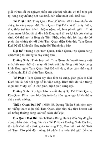  362 
giaûi tröø toäi loãi thì nguyeân thaàn cuûa caùc toäi hoàn ñoù, coù theå taém goäi
taïi soâng naøy ñeå nheï bôùt ñau khoå, daàn daàn thoaùt khoûi khoå ñau.
Teá Phaät : Ñöùc Thuûy Quan Ñaïi Ñeá töø taâm ñaõ aân ban nhieàu lôøi
chæ giaùo vaøng ngoïc, ñöùc Tam Quan Ñaïi Ñeá chuû teå ba ty thieân,
ñòa, thuûy (nhaân), traùch nhieäm naëng neà, ban phöôùc giaûi tröø tai
öông nguy khoán, taát caû ñeàu heát loøng nghó tôùi söï lôïi ích cuûa chuùng
sinh. Coù theå noùi laø loøng daï Tieân Phaät, coâng ñöùc lôùn lao, do ñoù
phuùt naøy chuùng toâi tôùi ñieän Tam Quan dieän kieán ñöùc Tam Quan
Ñaïi Ñeá ñeå kính caån laéng nghe lôøi Thaùnh daïy baûo.
Ñaïi Ñeá : Trong ñieän Tam Quan, Thieân Quan, Ñòa Quan ñang
chôø chuùng ta, chuùng ta haõy cuøng vaøo.
Döông Sinh : Thöa hay quaù. Tam Quan nhö ngöôøi trong moät
nhaø, böõa nay nhôø vaän may tôùi ñöôïc nôi ñaây ñoàng thôøi ñöôïc cung
kính laéng nghe Tam Quan Ñaïi Ñeá chæ daïy, thöïc caûm thaáy quaù
vinh haïnh… Ñaõ tôùi ñieän Tam Quan.
Teá Phaät : Tam Quan tuy chia laøm ba cung, gian giöõa laø Ñaïi
Ñieän töùc laø nôi hoäi hoïp ñeå lo vieäc coâng. Hieän thôøi ñaõ vaøo trong
ñieän, hai vò ñaïi ñeá Thieân Quan, Ñòa Quan ñang ñôïi.
Döông Sinh : Xin laïy chaøo ra maét nhò vò Ñaïi Ñeá Thieân Quan,
Ñòa Quan. Phía trong baøy ñaày traùi caây tieân ngon ngoït khieán theøm
chaûy nöôùc mieáng.
Thieân Quan Ñaïi Ñeá : Mieãn leã, Döông Thieän Sinh hoâm nay
tôùi vieáng thaêm ñieän phuû Tam Quan, ñaëc bieät baøy tieäc khoan ñaõi
ñeå töôûng thöôûng coâng lao vieát saùch khoå cöïc.
Ñòa Quan Ñaïi Ñeá : Saùch Thieân Ñaøng Du Kyù ñeán ñaây ñaõ gaàn
xong phaàn choùt, coâng ñöùc cuûa Teá Phaät vaø Döông Sinh lôùn lao,
teân tuoåi vónh vieãn ñöôïc ghi vaøo baûng Trôøi, laøm thieân söù nhaø Trôøi
coù Tam Taøo phoå ñoä, quaûng baù phuùc aâm treân theá giôùi ñeå cho
 