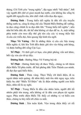  369 
thaêng. Coõi Trôøi yeâu “trung nghóa”, ñòa nguïc nhoát “baát nhaân”, bôûi
vaäy ngöôøi ñôøi chôù coù gian manh haïi nöôùc, coøn khoâng luùc soáng bò
ngöôøi ñôøi nguyeàn ruûa, khi cheát vónh vieãn ñoïa ñòa nguïc.
Döông Sinh : Trung hieáu tieát nghóa laø ñöùc toát cuûa truyeàn
thoáng nöôùc ta, cuõng laø toâng chæ cuûa Thaùnh Hieàn Ñöôøng ñeà xöôùng,
tu ñaïo cuõng chính laø tu ñaïo ñöùc lôùn “Trung hieáu tieát nghóa”, neáu
nhö boû boán ñöùc ñoù, thì keå nhö khoâng coù ñaïo ñeå tu. A, maët töôøng
phía tröôùc coøn treo ñaày theû ghi teân cuûa caùc vò trung thaàn lieät
só.cuûa caùc trieàu ñaïi, haøo quang laáp laùnh toûa ngôøi.
Nhaïc Voõ Vöông : Ñoù laø nhöõng thaân vò cuûa caùc baäc trung
thaàn nghóa só, khi leân Trôøi ñeàu ñöôïc ghi teân vaøo baûng anh huøng,
vaø ñöôïc höôûng ñôøi soáng Cöïc Laïc.
Teá Phaät : Vì thôøi giôø coù haïn, coøn phaûi phoûng vaán nôi khaùc,
bôûi vaäy xin caùo töø taïi ñaây.
Döông Sinh : Höôùng Nhaïc Voõ Vöông baùi töø.
Teá Phaät : Döông Sinh haõy ñi theo Thaày, chuùng ta tôùi thaêm
ñieän Hieáu Töû phía tröôùc. ñeå baùi phoûng ñöùc Tieân Thaùnh cao minh.
ñaõ ñaït ñaïo quaû hieáu thaûo.
Döông Sinh : Thöa vaâng. Theo Thaày rôøi khoûi ñieän, ñi ra
ngoaøi ñöôïc moät quaõng. ñaõ nhìn thaáy moät toøa nhaø nguy nga, treân
khaéc ba chöõ “Hieáu Töû Ñieän” töùc laø ñieän nhöõng ngöôøi con hieáu
thaûo, nhìn raát laø uy nghi.
Teá Phaät : Trung Hieáu laø ñaàu cuûa nhaân luaân, ngöôøi ñôøi taát
nhieân phaûi toân troïng, neáu khoâng seõ laø ñöùa con phaïm toäi ngöôïc
ngaïo. Phía tröôùc ñieän Hieáu Töû. thaáy coù nhöõng vò vôï hieàn con
thaûo, chuùng ta haõy tieán tôùi chaøo ra maét.
Döông Sinh : Xin tuaân leänh. Vaøo trong ñieän thaáy coù raát
 