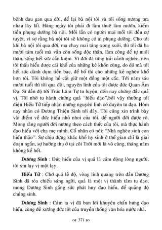  371 
beänh ñau gan qua ñôøi, ñeå laïi baø noäi toâi vaø toâi soáng nöông töïa
nhau laây laát. Haøng ngaøy toâi phaûi ñi laøm thueâ laøm möôùn, kieám
tieàn phuïng döôõng baø noäi. Moãi laàn coù ngöôøi mai moái toâi ñeàu cöï
tuyeät, vì sôï raèng baø noäi toâi seõ khoâng coù ai phuïng döôõng. Cho tôùi
khi baø noäi toâi qua ñôøi, ma chay mai taùng xong xuoâi, thì toâi ñaõ ba
möôi taùm tuoåi maø vaãn coøn soáng ñoäc thaân, laøm coâng ñeå töï nuoâi
thaân, soáng heát söùc caàn kieäm. Vì ñôøi ñaõ töøng traûi caûnh ngheøo, neân
toâi thaáu hieåu ñöôïc caùi khoå cuûa nhöõng keû khoán cuøng, do ñoù maø toâi
heát söùc daønh duïm tieàn baïc, ñeå boá thí cho nhöõng keû ngheøo khoå
hôn toâi. Toâi khoâng heà caát giöõ moät ñoàng moät caéc. Tôùi naêm saùu
möôi tuoåi thì toâi qua ñôøi, nguyeân linh cuûa toâi ñöôïc ñöùc Quan AÂm
Ñaïi Só daãn ñoä tôùi Truùc Laâm Töï tu luyeän, ñeán nay chöùng ñaéc quaû
vò. Toâi nhôø tu haønh chöùng quaû “hieáu ñaïo”,bôûi vaäy thöôøng tôùi
ñieän Hieáu Töû tieáp nhaän nhöõng nguyeân linh coù duyeân tu ñaïo. Hoâm
nay nhaân coù Döông Thieän Sinh tôùi ñaây. Toâi cuõng xin trình baøy
vaøi ñieåm veà ñöùc hieáu nhoû nhoi cuûa toâi. ñeå ngöôøi ñôøi ñöôïc roõ.
Mong raèng ngöôøi ñôøi nöông theo caùch thöùc cuûa toâi, maø thöïc haønh
ñaïo hieáu vôùi cha meï mình. Coå nhaân coù noùi: “Nhaø ngheøo sinh con
hieáu thaûo”. Söï chòu ñöïng khaéc khoå hy sinh ôû theá gian chæ laø giai
ñoaïn ngaén, söï höôûng thuï ôû taïi coõi Trôøi môùi laø voâ cuøng, thaùng naêm
khoâng keå heát.
Döông Sinh : Ñöùc hieáu cuûa vò quaû laø caûm ñoäng loøng ngöôøi,
toâi xin laïy vò moät laïy.
Hieáu Töû : Chôù quaù leã ñoä, voøng linh quang treân ñaàu Döông
Sinh ñaõ toûa chieáu saùng ngôøi, quaû laø moät vò thaønh taâm tu ñaïo,
mong Döông Sinh gaéng söùc phaùt huy ñaïo hieáu, ñeå quaûng ñoä
chuùng sinh.
Döông Sinh : Caûm taï vò ñaõ ban lôøi khuyeân chaán höng ñaïo
hieáu, cuøng ñeà xöôùng ñöùc toát cuûa truyeàn thoáng vaên hoùa nöôùc nhaø.
 