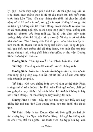  374 
lyù, gaëp Thaùnh Phaät nghe phaùp môû tueä, lôøi lôøi nghe daïy saâu xa
sieâu dieäu, thöïc chaúng theïn laø ñeä töû cuûa thieàn sö. Tôùi maáy traïm
choùt loøng Laõo Taêng voán nheï nhaøng thô thôùi, laïi chuyeån thaønh
naëng neà vì keû meâ vaãn meâ, keû ngoä vaãn ngoä. Nhöõng keû rong ruoåi
xe treân ngaû ñöôøng daãn tôùi Thieân Ñaøng, coù caù nhaân ñaõ reû neûo traùi,
coù caù nhaân ñang nguû gaät, coù caù nhaân loøng khæ yù ngöïa, chaúng coøn
nghó tôùi chuyeän doác loøng ruoåi xe. Ta töø treân ñænh maây nhìn
xuoáng, thaáy nhieàu keû ñaõ gaëp tai naïn xe coä. Vì vaäy ta coù lôøi nhaén
nhuû nhö sau: “Ai ôû trong cöûa Thaùnh, phaûi luoân luoân oâm aáp caùi
taâm thaùnh, thì thaùnh linh môùi mong baát dieät”. Laõo Taêng ñaõ phaûi
traûi qua bieát bao thoáng khoå ñeå thöïc haønh, neân moät laàn nöõa öôùc
mong chuùng sinh, cuõng phaûi haønh ñaïo gioáng y nhö vaäy. Döông
Sinh chuaån bò leân ñaøi sen.
Döông Sinh : Thöa taïi sao AÂn Sö cöù luoân luoân than thôû?
Teá Phaät : Vì chaúng coøn lôøi naøo ñeå noùi vôùi chuùng sinh.
Döông Sinh : Noãi caûm xuùc cuûa AÂn Sö quaù saâu xa, taâm söï cuûa
con cuõng gaàn gioáng vaäy, xin AÂn Sö cöù thoå loä ñeå cho con ñöôïc
chia sôùt moät ñoâi phaàn.
Teá Phaät : Coù röôïu chaúng bieát say, voâ taâm coù theå thaáy Phaät,
chuùng sinh ñi treân ñöôøng traàn, Phaät treân Trôøi ngoù xuoáng, phaûi quí
troïng duyeân may toát ñeïp ñeå traùnh thaønh keû coâ ñôn. Chuùng ta haõy
leân Thieân Ñaøng… Ñaõ tôùi, chuùng ta haõy xuoáng ñaøi sen.
Döông Sinh : Thöa Thaày, taïi sao böõa nay con thaáy nôi naøy
gioáng heät nôi naøo ñoù? Con ñöôøng phía beân traùi hình nhö ñaõ ñi
qua.
Teá Phaät : Ñaây laø AÂm Döông Giôùi töùc bieân giôùi cuûa hai coõi
aâm döông hay Ñòa Nguïc vôùi Thieân Ñaøng, choã ngaõ ba ñöôøng cuûa
ba coõi Trôøi, Ñaát vaø ngöôøi. Luùc tröôùc vieát Ñòa Nguïc Du Kyù, con
 