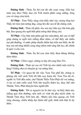  392 
Döông Sinh : Thöa AÂn Sö con ñaõ söûa soaïn xong. Gaàn hai
naêm nay theo Thaày daïo coõi Trôøi muoân phaàn sung söôùng, loøng
con voâ cuøng caûm kích.
Teá Phaät : Taâm Thaày cuõng caûm thaáy nhö vaäy, mong raèng hai
Thaày troø taâm taâm töông öùng, cuøng leân ñaøi sen teá ñoä chuùng sinh.
Döông Sinh : Thöa raát phaûi, toøa sen naøy böõa nay lôùn hôn gaáp
boäi, haøo quang toûa ngôøi boán phía troâng thaät ñaùng yeâu.
Teá Phaät : Caøy böøa moät phaân gaët haùi moät phaân, ñaøi sen coù theå
giuùp chuùng ta ngoài maõi chaúng ñaém chìm, coù theå thaáy söùc nhaãn
naïi phi thöôøng, vì nöôùc phaùp nhuaàn thaám buïi traàn tan bieán, do ñoù
hoa sen nôû roäng khieán caøng taêng theâm aùnh saùng lôùn lao, ñoù chính
laø quaû vò cuûa con.
Döông Sinh : Thöa AÂn Sö con caûm thaáy theïn thuøng khoâng
daùm nhaän.
Teá Phaät : Chôù e ngaïi, chuùng ta haõy tôùi cung Dao Trì…
Döông Sinh : Thöa taïi sao coõi Trôøi laïi naùo nhieät moät caùch laï
luøng? Gioáng nhö coù chuyeän gì vui möøng laém.
Teá Phaät : Coù quan heä tôùi vieäc Tam Taøo phoå ñoä, chuùng ta
phuïng chæ vieát saùch Trôøi tôùi böõa nay hoaøn taát, Tam Taøo ñaõ roõ,
ngöôøi vaø Trôøi ñeàu meán, chö Thaùnh Thaàn Tieân Phaät raát vui möøng,
vì laïi coù moät cuoán saùch Trôøi löu truyeàn thieân haï, thay theá chö
Thaùnh, Tieân, Phaät khuyeân hoùa ngöôøi ñôøi.
Döông Sinh : Thì ra nguyeân lai laø nhö vaäy, töï thaáy thaân naøy
chaúng quaù taàm thöôøng, neân môùi coù vinh döï phuï traùch chöùc vuï
Thaùnh Tieân thay Trôøi hoùa ñoä… Muoân neûo haøo quang coõi Trôøi
saùng choang, chieáu khaép ñaïi thieân theá giôùi, hình aûnh thaät laø kyø
dieäu.
 