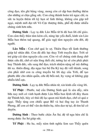  398 
coâng ñaïo, teân ghi baûng vaøng, mong coøn coù dòp ban thöôûng theâm
cho nhöõng ai chòu gaéng söùc. Con coâng thaønh hoaøn traû ngoïc chæ, ra
söùc tu luyeän theâm tôùi kyø haïn seõ linh thoâng, khoâng coøn gaëp trôû
ngaïi, meänh môùi ñaït tôùi Voâ Cöïc thöôïng thöøa, phoå ñoä ñöôïc nhieàu
chuùng sinh hôn nöõa.
Döông Sinh : Laïy taï ñöùc Laõo Maãu töø bi ñaõ ban lôøi chæ giaùo.
Con caûm thaáy thaân taâm keùm coûi, naêng löïc yeáu ñuoái, kính xin Laõo
Maãu ban theâm tueä quang, ñeå giaùc ngoä taâm nguyeän cöùu ñôøi, ñoä
ngöôøi.
Laõo Maãu : Con chôù quaù lo sôï, Thieân Ñaïo toát laønh thöôøng
giuùp keû nhaân ñöùc. Con ñaõ doác löïc thay Trôøi truyeàn ñaïo. Trôøi seõ
trôï giuùp caùi taâm nguyeän cuûa con. Coøn voâ soá chuùng sinh ñang chôø
ñöôïc cöùu ñoä, chôù coù naûn loøng thoái chí, töông lai seõ coøn phaûi phaùt
huy Thaùnh ñöùc, söûa sang theá ñaïo, traùch nhieäm naëng neà maø ñöôøng
thì xa. thieân ñaøng, ñòa nguïc hai boä Du Kyù tuy ñaõ vieát thaønh, song
coøn phaûi nhôø con ra coâng truyeàn baù lôøi daïy cuûa Trôøi, ñeå taïo
phöôùc ñöùc cho nhaân quaàn, cöùu ñoä beán meâ, hy voïng seõ khoâng gaëp
nhieàu khoå cöïc.
Döông Sinh : Laïy taï ñöùc Maãu nhaân töø, xin kính caån vaâng lôøi.
Teá Phaät : Phöôùc, tueä cuûa Döông Sinh quaû laø saâu daày, neân
böõa nay môùi coù vinh haïnh ñöôïc Laõo Maãu ban leänh tôùi ñaây tham
döï Thaùnh hoäi, haõy coù thaùi ñoä laïc quan maø haønh ñaïo, chôù coù quaù e
ngaïi. Thaày taëng con chieác quaït Boà vaø hai oáng tay aùo Thanh
Phong, ñeå con coù theå vaân du thieân haï, tieâu dao töï taïi, ñi tìm keû coù
duyeân.
Döông Sinh : Theo böôùc chaân AÂn Sö, ñeä töû ngu heøn chæ laø
mong ñöôïc AÂn Sö giuùp söùc.
Teá Phaät : Ha ha, maáy naêm tình nghóa laøm sao Thaày queân
 