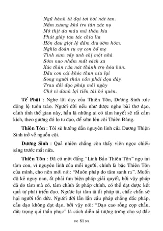  81 
Nguõ haønh töù ñaïi tôi bôøi naùt tan.
Naém xöông khoâ tro taøn xaùc noï
Môù thòt da maùu muû thaân kia
Phuùt giaây tan taùc chia lìa
Hoàn ñau gioït leä ñaàm ñìa sôùm hoâm.
Nghóa ñoaøn tuï vôï con boá meï
Tình sum vaày anh chò moät nhaø
Sôùm nao nhaém maét caùch xa
Xaùc thaân röûa naùt thaønh tro hoùa buøn.
Daãu con caùi khoùc than níu laïi
Song ngöôøi thaân vaãn phaûi ñoïa ñaøy
Trau doài ñaïo phaùp moãi ngaøy
Chôù vì danh lôïi tieàn taøi boû queân.
Teá Phaät : Nghe lôøi daïy cuûa Thieân Toân, Döông Sinh xuùc
ñoäng leä tuoân traøo. Ngöôøi ñôøi neáu nhö ñöôïc nghe baøi thô ñaïo,
caûnh tænh theá gian naøy, haún laø nhöõng ai coù taâm huyeát seõ raát caûm
kích, theo göông ñoù lo tu ñaïo, ñeå sôùm leân coõi Thieân Ñaøng.
Thieân Toân : Toâi seõ höôùng daãn nguyeân linh cuûa Döông Thieän
Sinh trôû veà nguoàn coäi.
Döông Sinh : Quaû nhieân chaúng coøn thaáy vieân ngoïc chieáu
saùng tröôùc maét nöõa.
Thieân Toân : Ñaõ coù moät ñaáng “Linh Baûo Thieân Toân” nguï taïi
taâm con, vì nguyeân linh cuûa moãi ngöôøi, chính laø baäc Thieân Toân
cuûa mình, cho neân môùi noùi: “Muoân phaùp do taâm sanh ra”. Muoán
ñoä keû nguy nan, aét phaûi tìm bieän phaùp giaûi quyeát, bôûi vaäy phaùp
ñaõ do taâm maø coù, taâm chính aét phaùp chính, coù theå ñaït ñöôïc keát
quaû töï phaùt trieån ñaïo. Ngöôïc laïi taâm taø aét phaùp taø, chaéc chaén seõ
haïi ngöôøi toån ñöùc. Ngöôøi ñôøi laàn laàn caàu phaùp chaúng ñaéc phaùp,
caàu ñaïo khoâng ñaït ñaïo, bôûi vaäy noùi: “Ñaïo cao roàng coïp chaàu,
ñöùc troïng quæ thaàn phuïc” laø caùch dieãn taû töôïng tröng cho söï ñaéc
 