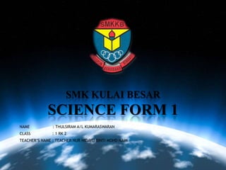 SMK KULAI BESAR
SCIENCE FORM 1
NAME : THULSIRAM A/L KUMARASWARAN
CLASS : 1 RK 2
TEACHER’S NAME : TEACHER NUR HIDAYU BINTI MOHD NAIM
 