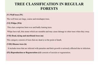 (V) Wolf trees (W)
The wolf trees are large, coarse and misshapen trees.
(VI) Whips (Wh)
This class comprises bent over and badly leaning trees.
Whips have tall, thin stems which are unstable and may cause damage to other trees when they sway.
(VII) Dead, dying and moribund trees (m)
This category consists of trees that are dead or at the point of death.
(VIII) Disease trees (k)
It includes trees that are infected with parasites and their growth is seriously affected due to infection.
(IX) Reproduction or Regeneration (r)It consists of recruits or regeneration.
TREE CLASSIFICATION IN REGULAR
FORESTS
 