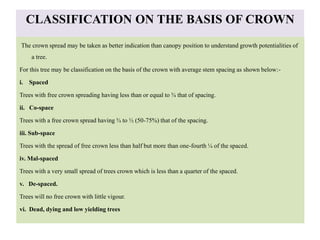 CLASSIFICATION ON THE BASIS OF CROWN
The crown spread may be taken as better indication than canopy position to understand growth potentialities of
a tree.
For this tree may be classification on the basis of the crown with average stem spacing as shown below:-
i. Spaced
Trees with free crown spreading having less than or equal to ¾ that of spacing.
ii. Co-space
Trees with a free crown spread having ¾ to ½ (50-75%) that of the spacing.
iii. Sub-space
Trees with the spread of free crown less than half but more than one-fourth ¼ of the spaced.
iv. Mal-spaced
Trees with a very small spread of trees crown which is less than a quarter of the spaced.
v. De-spaced.
Trees will no free crown with little vigour.
vi. Dead, dying and low yielding trees
 