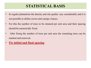 STATISTICAL BASIS
• In regular plantations the density and site quality vary considerably and it is
not possible to define crown and canopy classes.
• For this the number of trees to be retained per unit area and their spacing
should be numerically fixed.
• After fixing the number of trees per unit area the remaining trees can be
marked and removed.
• Fix initial and final spacing
 