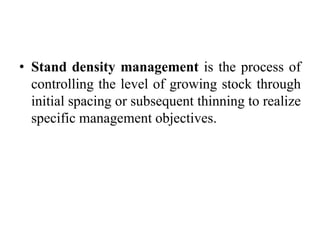 • Stand density management is the process of
controlling the level of growing stock through
initial spacing or subsequent thinning to realize
specific management objectives.
 