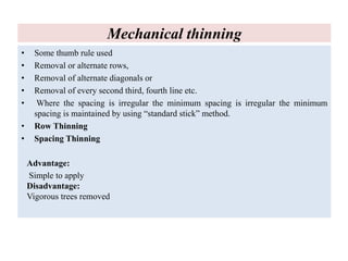 Mechanical thinning
• Some thumb rule used
• Removal or alternate rows,
• Removal of alternate diagonals or
• Removal of every second third, fourth line etc.
• Where the spacing is irregular the minimum spacing is irregular the minimum
spacing is maintained by using “standard stick” method.
• Row Thinning
• Spacing Thinning
Advantage:
Simple to apply
Disadvantage:
Vigorous trees removed
 