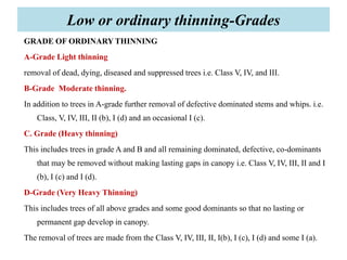 GRADE OF ORDINARY THINNING
A-Grade Light thinning
removal of dead, dying, diseased and suppressed trees i.e. Class V, IV, and III.
B-Grade Moderate thinning.
In addition to trees in A-grade further removal of defective dominated stems and whips. i.e.
Class, V, IV, III, II (b), I (d) and an occasional I (c).
C. Grade (Heavy thinning)
This includes trees in grade A and B and all remaining dominated, defective, co-dominants
that may be removed without making lasting gaps in canopy i.e. Class V, IV, III, II and I
(b), I (c) and I (d).
D-Grade (Very Heavy Thinning)
This includes trees of all above grades and some good dominants so that no lasting or
permanent gap develop in canopy.
The removal of trees are made from the Class V, IV, III, II, I(b), I (c), I (d) and some I (a).
Low or ordinary thinning-Grades
 
