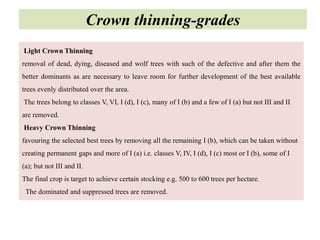 Light Crown Thinning
removal of dead, dying, diseased and wolf trees with such of the defective and after them the
better dominants as are necessary to leave room for further development of the best available
trees evenly distributed over the area.
The trees belong to classes V, VI, I (d), I (c), many of I (b) and a few of I (a) but not III and II
are removed.
Heavy Crown Thinning
favouring the selected best trees by removing all the remaining I (b), which can be taken without
creating permanent gaps and more of I (a) i.e. classes V, IV, I (d), I (c) most or I (b), some of I
(a); but not III and II.
The final crop is target to achieve certain stocking e.g. 500 to 600 trees per hectare.
The dominated and suppressed trees are removed.
Crown thinning-grades
 