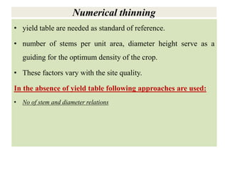 Numerical thinning
• yield table are needed as standard of reference.
• number of stems per unit area, diameter height serve as a
guiding for the optimum density of the crop.
• These factors vary with the site quality.
In the absence of yield table following approaches are used:
• No of stem and diameter relations
 