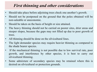 First thinning and other considerations
• Should take place before adjoining trees check one another’s growth.
• Should not be postponed on the ground that the poles obtained will be
non-saleable or uneconomic.
• Should be taken on the basis of height or size attained.
• The heavy thinning should not be carried on poorer sites, drier areas and
steeper slopes, because the gaps may not filled up due to poor growth of
trees.
• All thinning should be done on the silvicultural lines.
• The light demander species may require heavier thinning as compared to
the shade bearer species.
• If the mechanical thinning is not possible due to low survival rate, poor
growth, and interference by other species, it is best to carry out
silvicultural thinning.
• Some admixture of secondary species may be retained where this is
desired on silvicultural or protection grounds.
 
