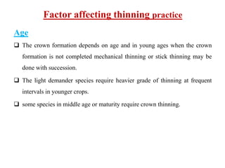 Factor affecting thinning practice
Age
 The crown formation depends on age and in young ages when the crown
formation is not completed mechanical thinning or stick thinning may be
done with succession.
 The light demander species require heavier grade of thinning at frequent
intervals in younger crops.
 some species in middle age or maturity require crown thinning.
 