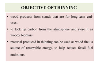 OBJECTIVE OF THINNING
• wood products from stands that are for long-term end-
uses;
• to lock up carbon from the atmosphere and store it as
woody biomass.
• material produced in thinning can be used as wood fuel, a
source of renewable energy, to help reduce fossil fuel
emissions.
 