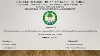 COLLEGE OF FORESTRY AND RESEARCH STATION
MAHATMA GANDHI UNIVERSITY OF HORTICULTURE & FORESTRY
SANKRA-PATAN,DURG(C.G.)
DEPARTMENT OF SILVICULTURE & AGROFORESTRY
Assignment on
Silvicultural treatments involved- thinning as a stand management tool, objectives of thinning, effects on growth and yield, thinning
effect on economic yield of stands
SESSION: 2023-2024
Submitted to Submitted By
Dr. Yamini Baghel Mr. Nishikant Krishan
Assistant professor Msc Forestry 1st Sem (SAF)
 