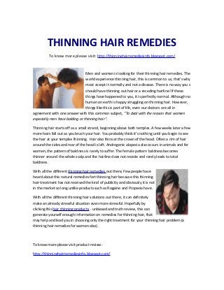 THINNING HAIR REMEDIES
          To know more please visit: http://thinninghairremediesinfo.blogspot.com/



                                Men and women is looking for their thinning hair remedies. The
                                world experience thinning hair, this is common to us, that's why
                                most accept it normally and not a disease. There is no way you s
                                should have thinning out hair or a receding hairline! If these
                                things have happened to you, it is perfectly normal. Although no
                                human on earth is happy struggling on thinning hair. However,
                                things like this is part of life, even our doctors are all in
agreement with one answer with this common subject, "To deal with the reason that women
especially men have balding or thinning hair".

Thinning hair starts off as a small strand, beginning above both temples. A few weeks later a few
more hairs fall out as you brush your hair. You probably think it’s nothing until you begin to see
the hair at your temples thinning. Hair also thins at the crown of the head. Often a rim of hair
around the sides and rear of the head is left. Androgenic alopecia also occurs in animals and for
women, the pattern of baldness is rarely to suffer. The female pattern baldness becomes
thinner around the whole scalp and the hairline does not recede and rarely leads to total
baldness.

With all the different thinning hair remedies out there, Few people have
heard about this natural remedies fort thinning hair because this thinning
hair treatment has not received the kind of publicity and obviously it is not
in the market so long unlike products such as Rogaine and Propecia have.

With all the different thinning hair solutions out there, it can definitely
make an already stressful situation even more stressful. Hopefully by
clicking this hair thinning products - unbiased and truth review, this can
generate yourself enough information on remedies for thinning hair, that
may help and lead you in choosing only the right treatment for your thinning hair problem (a
thinning hair remedies for women also).



To know more please visit product review:

http://thinninghairremediesinfo.blogspot.com/
 