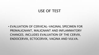 USE OF TEST
• EVALUATION OF CERVICAL-VAGINAL SPECIMEN FOR
PREMALIGNANT, MALIGNANT AND INFLAMMATORY
CHANGES. INCLUDES EVALU...