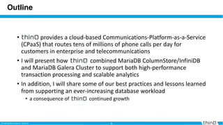 3MySQL Triangle Meetup| 2019-01-24 3MariaDB OpenWorks Conference | 2019-02-26
Outline
• provides a cloud-based Communications-Platform-as-a-Service
(CPaaS) that routes tens of millions of phone calls per day for
customers in enterprise and telecommunications
• I will present how combined MariaDB ColumnStore/InfiniDB
and MariaDB Galera Cluster to support both high-performance
transaction processing and scalable analytics
• In addition, I will share some of our best practices and lessons learned
from supporting an ever-increasing database workload
• a consequence of continued growth
 