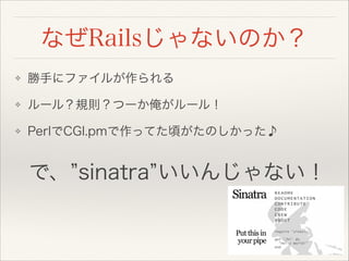 なぜRailsじゃないのか？
❖ 勝手にファイルが作られる
❖ ルール？規則？つーか俺がルール！
❖ PerlでCGI.pmで作ってた頃がたのしかった♪
で、 sinatra いいんじゃない！
 