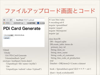 ファイルアップロード画面とコード
%html!
%body!
%h1 PDi Card Generate!
%form(method="post"
enctype='multipart/form-data') !
%input(type='ﬁle' name='myﬁle') !
%br!
%input(type='submit' value='Upload!')
#!/usr/bin/ruby!
# encoding:utf-8!
require 'spreadsheet'!
require 'sequel'!
require 'thinreports'!
require 'pp'!
!
class ItemTB!
DB = Sequel.sqlite!
DB.create_table :items do!
primary_key :id!
String :item_no!
String :item_name!
String :code_of_customer!
String :line_code_of_production!
end!
DataSet = DB[:items] # Create a dataset!
!
book = Spreadsheet.open("品目マスター.xls")!
sheet = book.worksheet(0)!
 