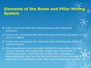 Elements of the Room and Pillar Mining
System
 Coal is removed from the working faces as the rooms are
advanced.
 Cross-cuts, connecting the rooms are also mined leaving pillars of
coal for support.
 Cross-cuts, connecting the rooms are also mined leaving pillars of
coal for support.
 The conventional room and pillar method of undercutting the coal,
drilling, blasting, and loading has largely been supplanted by
continuous mining machines that combine the processes of
fragmenting the coal from the face and loading it on to haulage
equipment for movement to the main coal transportation system.
 