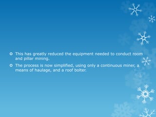  This has greatly reduced the equipment needed to conduct room
and pillar mining.
 The process is now simplified, using only a continuous miner, a
means of haulage, and a roof bolter.
 