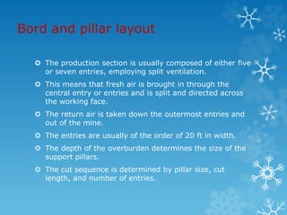 Bord and pillar layout
 The production section is usually composed of either five
or seven entries, employing split ventilation.
 This means that fresh air is brought in through the
central entry or entries and is split and directed across
the working face.
 The return air is taken down the outermost entries and
out of the mine.
 The entries are usually of the order of 20 ft in width.
 The depth of the overburden determines the size of the
support pillars.
 The cut sequence is determined by pillar size, cut
length, and number of entries.
 