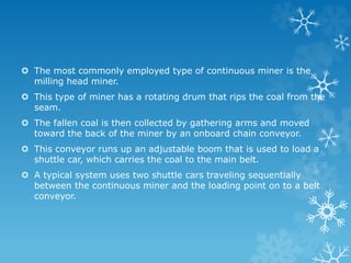  The most commonly employed type of continuous miner is the
milling head miner.
 This type of miner has a rotating drum that rips the coal from the
seam.
 The fallen coal is then collected by gathering arms and moved
toward the back of the miner by an onboard chain conveyor.
 This conveyor runs up an adjustable boom that is used to load a
shuttle car, which carries the coal to the main belt.
 A typical system uses two shuttle cars traveling sequentially
between the continuous miner and the loading point on to a belt
conveyor.
 