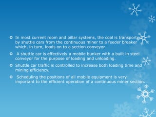  In most current room and pillar systems, the coal is transported
by shuttle cars from the continuous miner to a feeder breaker
which, in turn, loads on to a section conveyor.
 A shuttle car is effectively a mobile bunker with a built in steel
conveyor for the purpose of loading and unloading.
 Shuttle car traffic is controlled to increase both loading time and
mining efficiency.
 Scheduling the positions of all mobile equipment is very
important to the efficient operation of a continuous miner section.
 
