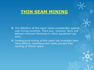 THIN SEAM MINING
 The definition of thin seam varies considerably against
coal mining countries. There are, however, fairly well
defined minimum thickness in which equipment can
work.
 Underground mining of thin seam has invariably been
more difficult, hazardous and costly process than
working of thicker seam.
 