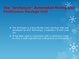 The “Archveyor” Automated Mining and
Continuous Haulage Unit
 The Archveyor is a long flexible chain conveyor that was
developed by Arch Technology, a subsidiary of Arch Coal,
Inc.
 It has been used in conjunction with a continuous miner
to mine in both highwall and underground environments.
 