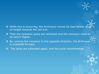  While this is occurring, the Archveyor moves its load farther down
its length towards the tail end.
 Then the hydraulic jacks are retracted and the conveyor rests on
its return flights.
 By running the conveyor in the opposite direction, the Archveyor
is propelled forward.
 The jacks are extended again, and the cycle recommences
 