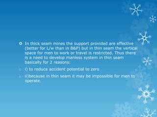 In thick seam mines the support provided are effective
(better for L/w than in B&P) but in thin seam the vertical
space for men to work or travel is restricted. Thus there
is a need to develop manless system in thin seam
basically for 2 reasons:
o i) to reduce accident potential to zero
o ii)because in thin seam it may be impossible for men to
operate.
 