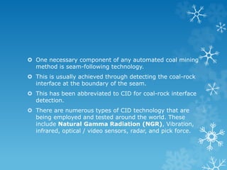  One necessary component of any automated coal mining
method is seam-following technology.
 This is usually achieved through detecting the coal-rock
interface at the boundary of the seam.
 This has been abbreviated to CID for coal-rock interface
detection.
 There are numerous types of CID technology that are
being employed and tested around the world. These
include Natural Gamma Radiation (NGR), Vibration,
infrared, optical / video sensors, radar, and pick force.
 