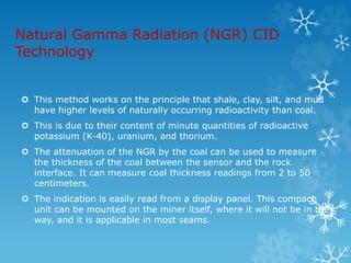 Natural Gamma Radiation (NGR) CID
Technology
 This method works on the principle that shale, clay, silt, and mud
have higher levels of naturally occurring radioactivity than coal.
 This is due to their content of minute quantities of radioactive
potassium (K-40), uranium, and thorium.
 The attenuation of the NGR by the coal can be used to measure
the thickness of the coal between the sensor and the rock
interface. It can measure coal thickness readings from 2 to 50
centimeters.
 The indication is easily read from a display panel. This compact
unit can be mounted on the miner itself, where it will not be in the
way, and it is applicable in most seams.
 