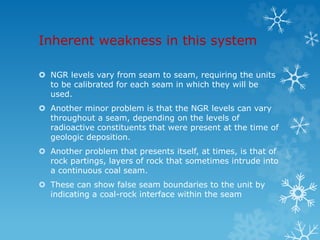 Inherent weakness in this system
 NGR levels vary from seam to seam, requiring the units
to be calibrated for each seam in which they will be
used.
 Another minor problem is that the NGR levels can vary
throughout a seam, depending on the levels of
radioactive constituents that were present at the time of
geologic deposition.
 Another problem that presents itself, at times, is that of
rock partings, layers of rock that sometimes intrude into
a continuous coal seam.
 These can show false seam boundaries to the unit by
indicating a coal-rock interface within the seam
 