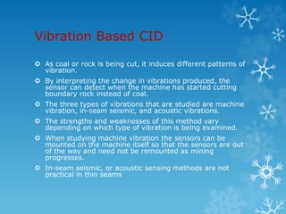Vibration Based CID
 As coal or rock is being cut, it induces different patterns of
vibration.
 By interpreting the change in vibrations produced, the
sensor can detect when the machine has started cutting
boundary rock instead of coal.
 The three types of vibrations that are studied are machine
vibration, in-seam seismic, and acoustic vibrations.
 The strengths and weaknesses of this method vary
depending on which type of vibration is being examined.
 When studying machine vibration the sensors can be
mounted on the machine itself so that the sensors are out
of the way and need not be remounted as mining
progresses.
 In-seam seismic, or acoustic sensing methods are not
practical in thin seams
 